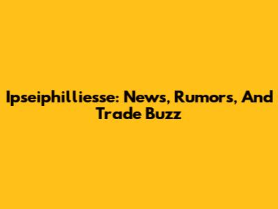 Ipseiphilliesse: News, Rumors, And Trade Buzz