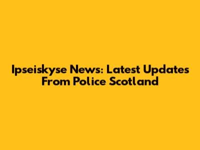 Ipseiskyse News: Latest Updates From Police Scotland