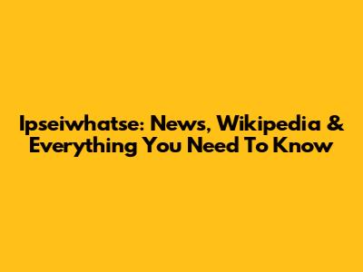 Ipseiwhatse: News, Wikipedia & Everything You Need To Know