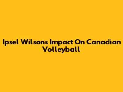 Ipsel Wilson's Impact On Canadian Volleyball
