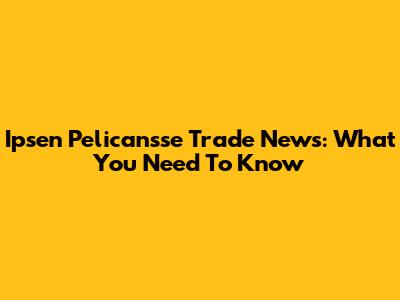 Ipsen Pelicansse Trade News: What You Need To Know