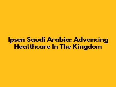 Ipsen Saudi Arabia: Advancing Healthcare In The Kingdom
