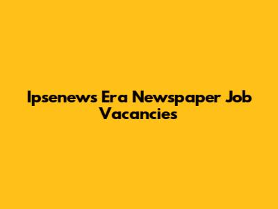 Ipsenews Era Newspaper Job Vacancies