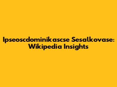 Ipseoscdominikascse Sesalkovase: Wikipedia Insights