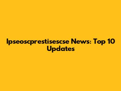 Ipseoscprestisescse News: Top 10 Updates