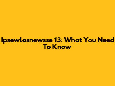 Ipsewlosnewsse 13: What You Need To Know