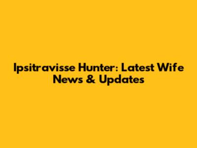 Ipsitravisse Hunter: Latest Wife News & Updates