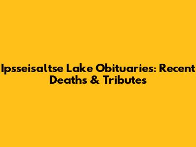 Ipsseisaltse Lake Obituaries: Recent Deaths & Tributes