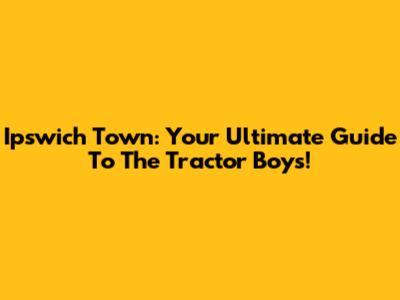 Ipswich Town: Your Ultimate Guide To The Tractor Boys!