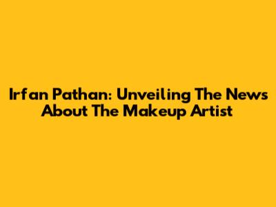 Irfan Pathan: Unveiling The News About The Makeup Artist