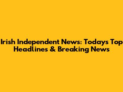 Irish Independent News: Today's Top Headlines & Breaking News