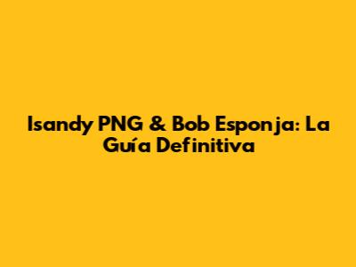 Isandy PNG & Bob Esponja: La Guía Definitiva