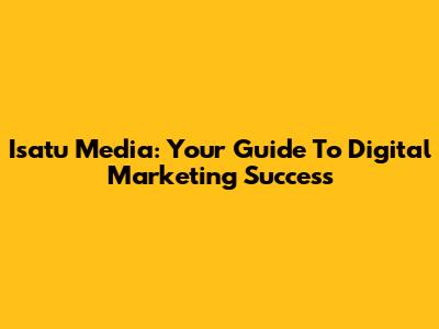 Isatu Media: Your Guide To Digital Marketing Success