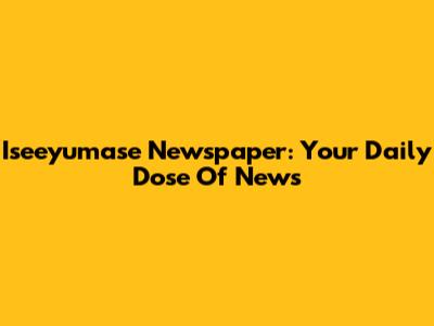 Iseeyumase Newspaper: Your Daily Dose Of News