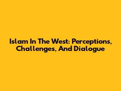 Islam In The West: Perceptions, Challenges, And Dialogue