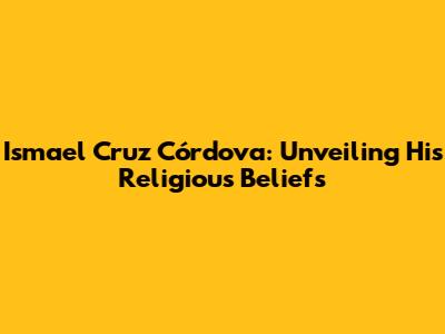 Ismael Cruz Córdova: Unveiling His Religious Beliefs