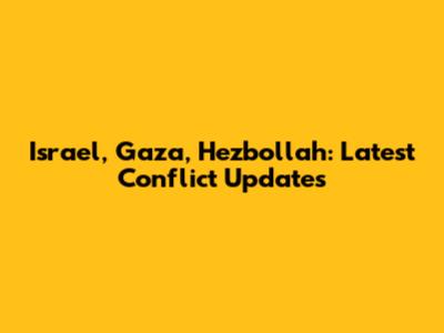 Israel, Gaza, Hezbollah: Latest Conflict Updates