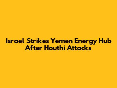 Israel Strikes Yemen Energy Hub After Houthi Attacks