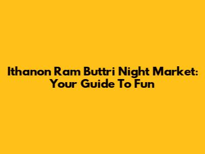 Ithanon Ram Buttri Night Market: Your Guide To Fun
