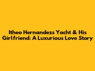 Itheo Hernandez's Yacht & His Girlfriend: A Luxurious Love Story