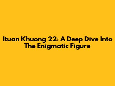 Ituan Khuong 22: A Deep Dive Into The Enigmatic Figure