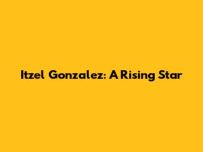 Itzel Gonzalez: A Rising Star