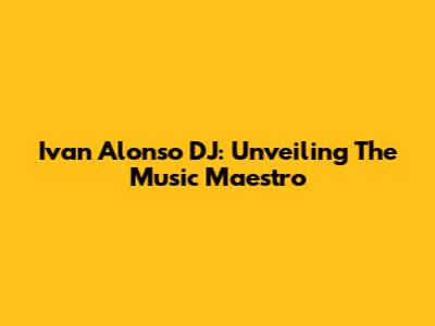 Ivan Alonso DJ: Unveiling The Music Maestro