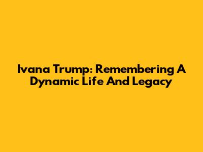Ivana Trump: Remembering A Dynamic Life And Legacy