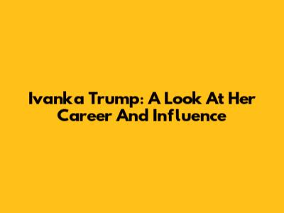 Ivanka Trump: A Look At Her Career And Influence