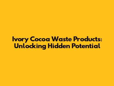 Ivory Cocoa Waste Products: Unlocking Hidden Potential