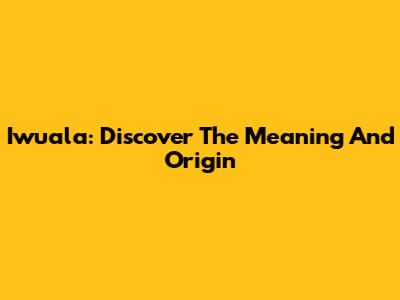 Iwuala: Discover The Meaning And Origin