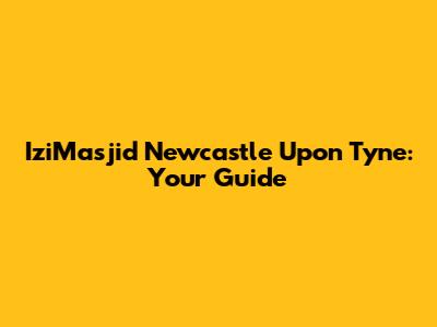 IziMasjid Newcastle Upon Tyne: Your Guide