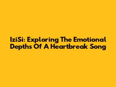 IziSi: Exploring The Emotional Depths Of A Heartbreak Song