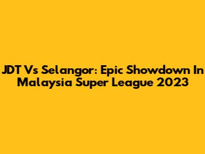 JDT Vs Selangor: Epic Showdown In Malaysia Super League 2023