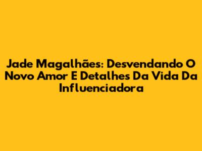 Jade Magalhães: Desvendando O Novo Amor E Detalhes Da Vida Da Influenciadora
