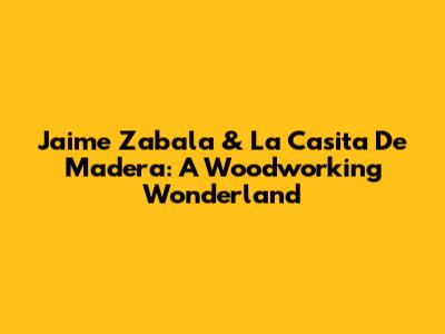 Jaime Zabala & La Casita De Madera: A Woodworking Wonderland