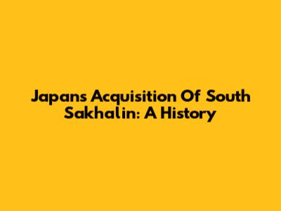 Japan's Acquisition Of South Sakhalin: A History