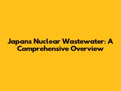 Japan's Nuclear Wastewater: A Comprehensive Overview