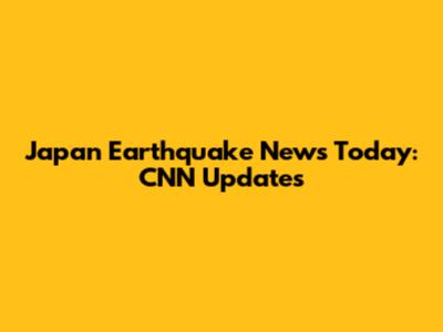 Japan Earthquake News Today: CNN Updates