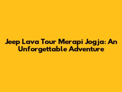 Jeep Lava Tour Merapi Jogja: An Unforgettable Adventure
