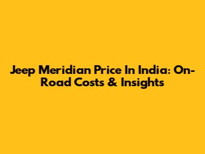 Jeep Meridian Price In India: On-Road Costs & Insights