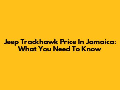 Jeep Trackhawk Price In Jamaica: What You Need To Know