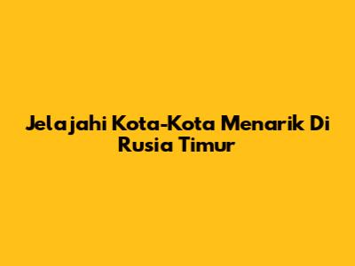 Jelajahi Kota-Kota Menarik Di Rusia Timur