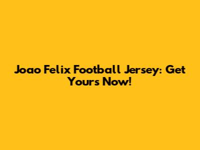 Joao Felix Football Jersey: Get Yours Now!