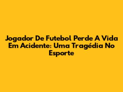 Jogador De Futebol Perde A Vida Em Acidente: Uma Tragédia No Esporte