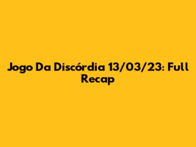 Jogo Da Discórdia 13/03/23: Full Recap