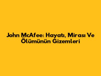 John McAfee: Hayatı, Mirası Ve Ölümünün Gizemleri