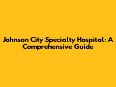 Johnson City Specialty Hospital: A Comprehensive Guide