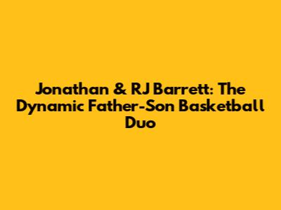 Jonathan & RJ Barrett: The Dynamic Father-Son Basketball Duo