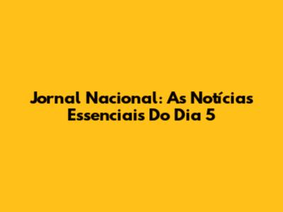 Jornal Nacional: As Notícias Essenciais Do Dia 5